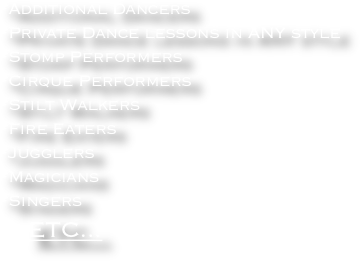 *Additional Dancers
*Private Dance lessons in ANY style
*Stomp Performers
*Cirque Performers
*Stilt Walkers
*Fire Eaters
*Jugglers    
*Magicians
*Singers
    ETC...



                         
                            
                            